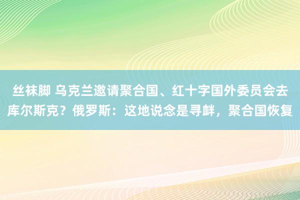 丝袜脚 乌克兰邀请聚合国、红十字国外委员会去库尔斯克？俄罗斯：这地说念是寻衅，聚合国恢复