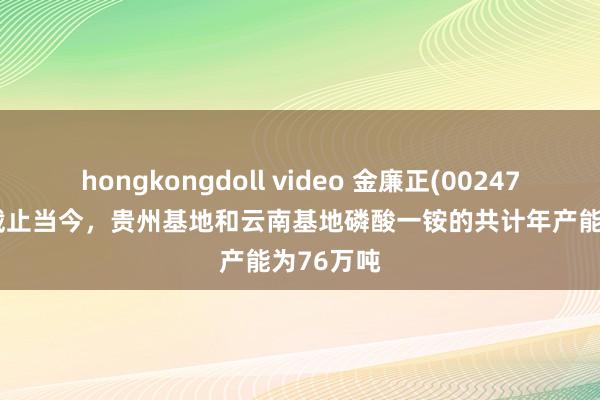 hongkongdoll video 金廉正(002470.SZ)：截止当今，贵州基地和云南基地磷酸一铵的共计年产能为76万吨