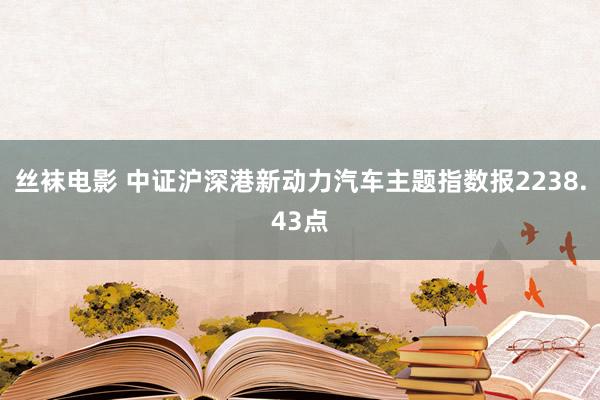 丝袜电影 中证沪深港新动力汽车主题指数报2238.43点