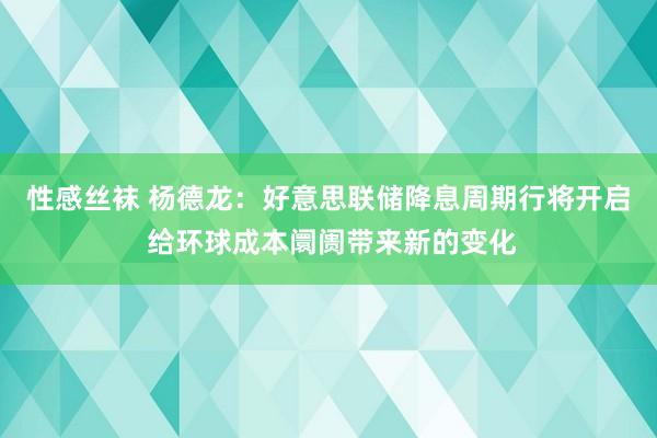 性感丝袜 杨德龙：好意思联储降息周期行将开启 给环球成本阛阓带来新的变化