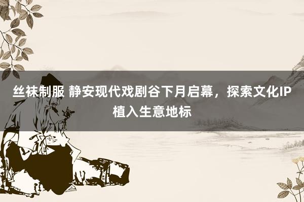 丝袜制服 静安现代戏剧谷下月启幕，探索文化IP植入生意地标