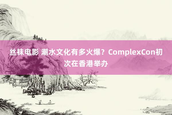 丝袜电影 潮水文化有多火爆？ComplexCon初次在香港举办