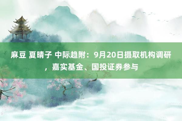 麻豆 夏晴子 中际趋附：9月20日摄取机构调研，嘉实基金、国投证券参与