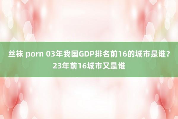 丝袜 porn 03年我国GDP排名前16的城市是谁？23年前16城市又是谁