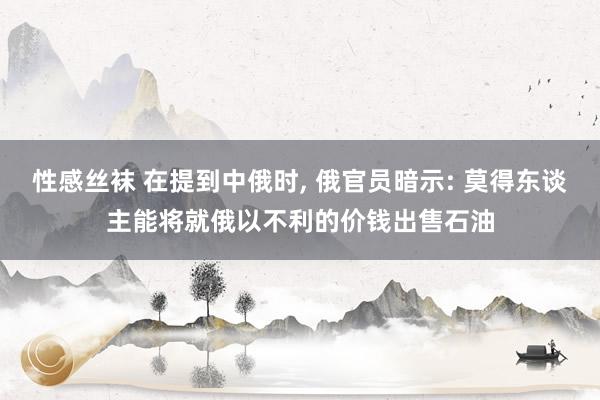 性感丝袜 在提到中俄时， 俄官员暗示: 莫得东谈主能将就俄以不利的价钱出售石油