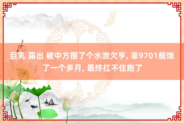 巨乳 露出 被中方围了个水泄欠亨， 菲9701舰饿了一个多月， 最终扛不住跑了