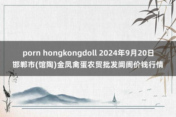 porn hongkongdoll 2024年9月20日邯郸市(馆陶)金凤禽蛋农贸批发阛阓价钱行情