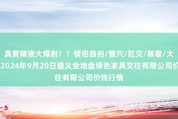 真實精液大爆射！！情侶自拍/雙穴/肛交/無套/大量噴精 2024年9月20日遵义金地盘绿色家具交往有限公司价钱行情