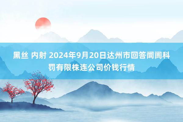 黑丝 内射 2024年9月20日达州市回答阛阓科罚有限株连公司价钱行情