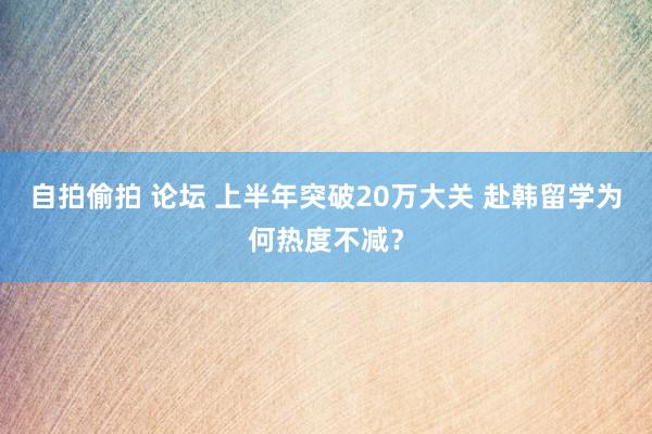 自拍偷拍 论坛 上半年突破20万大关 赴韩留学为何热度不减？