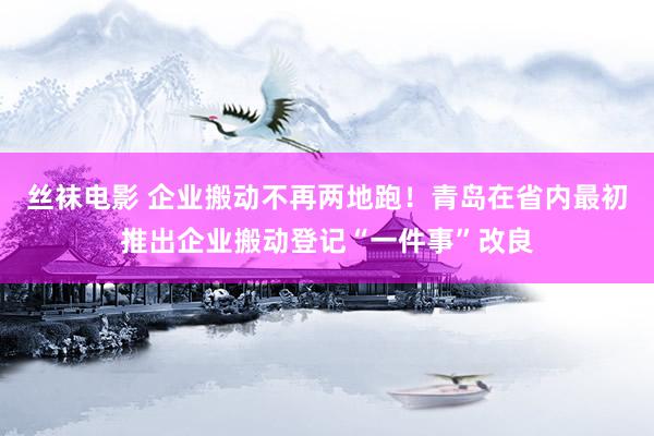 丝袜电影 企业搬动不再两地跑！青岛在省内最初推出企业搬动登记“一件事”改良