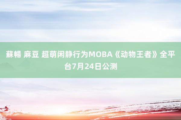 蘇暢 麻豆 超萌闲静行为MOBA《动物王者》全平台7月24日公测