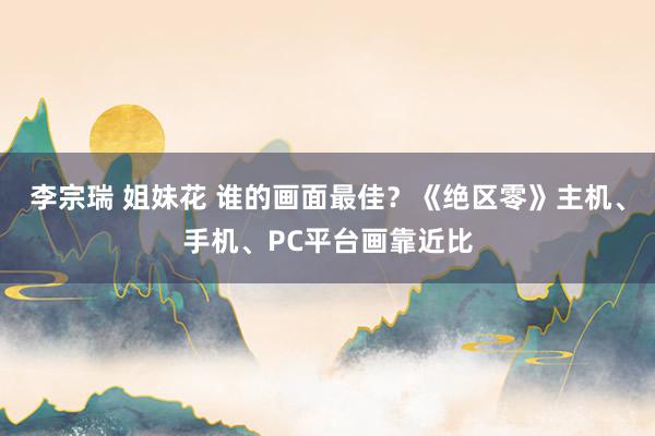 李宗瑞 姐妹花 谁的画面最佳？《绝区零》主机、手机、PC平台画靠近比