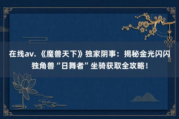 在线av. 《魔兽天下》独家阴事：揭秘金光闪闪独角兽“日舞者”坐骑获取全攻略！