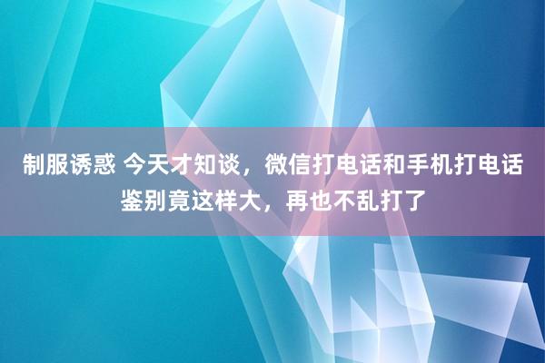 制服诱惑 今天才知谈，微信打电话和手机打电话鉴别竟这样大，再也不乱打了