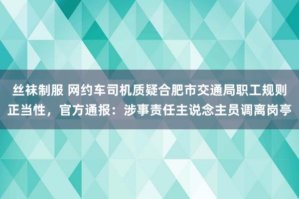 丝袜制服 网约车司机质疑合肥市交通局职工规则正当性，官方通报：涉事责任主说念主员调离岗亭