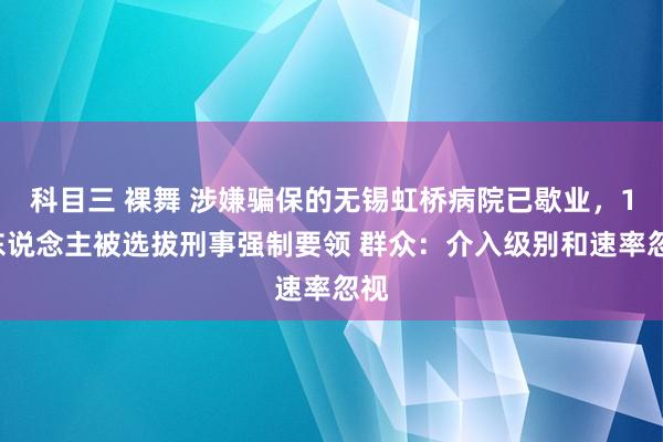 科目三 裸舞 涉嫌骗保的无锡虹桥病院已歇业，15东说念主被选拔刑事强制要领 群众：介入级别和速率忽视