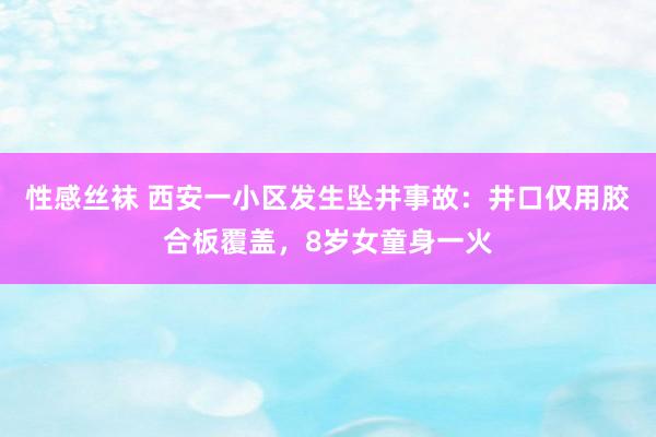 性感丝袜 西安一小区发生坠井事故：井口仅用胶合板覆盖，8岁女童身一火