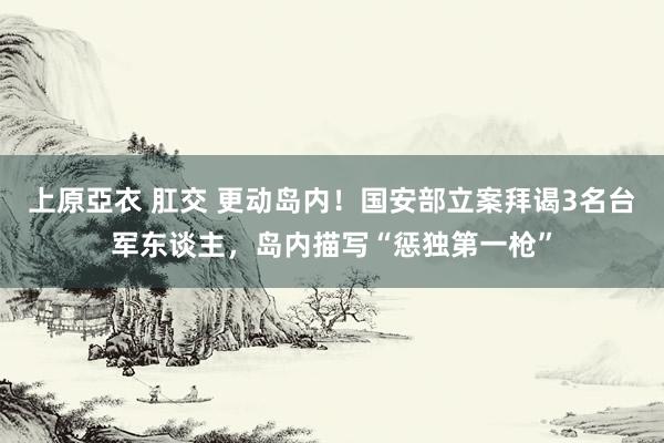 上原亞衣 肛交 更动岛内！国安部立案拜谒3名台军东谈主，岛内描写“惩独第一枪”