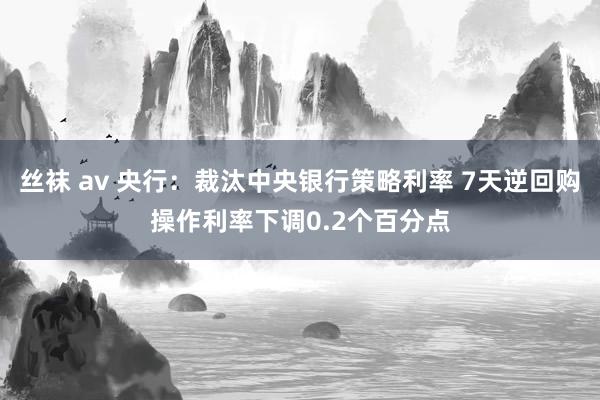 丝袜 av 央行：裁汰中央银行策略利率 7天逆回购操作利率下调0.2个百分点