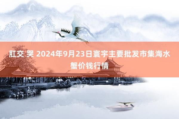 肛交 哭 2024年9月23日寰宇主要批发市集海水蟹价钱行情