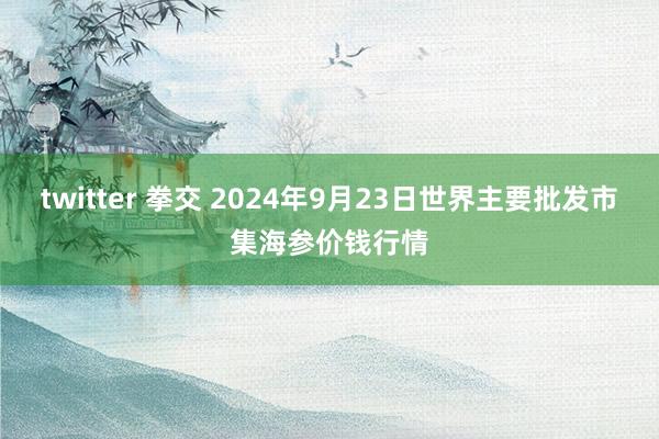 twitter 拳交 2024年9月23日世界主要批发市集海参价钱行情