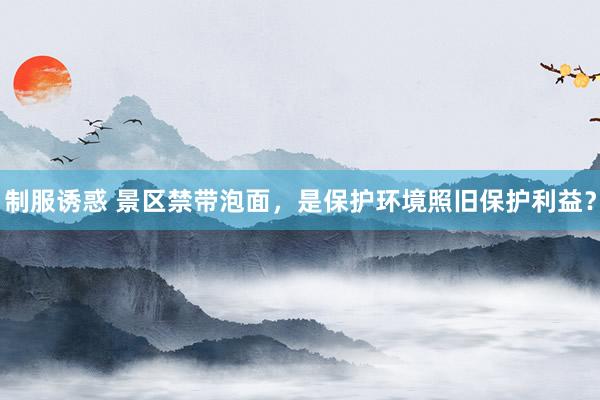 制服诱惑 景区禁带泡面，是保护环境照旧保护利益？