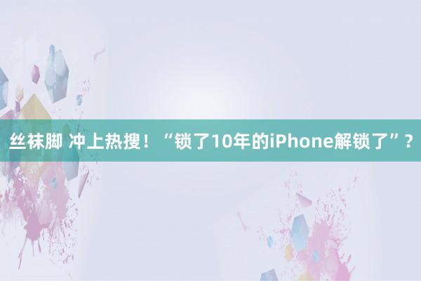 丝袜脚 冲上热搜！“锁了10年的iPhone解锁了”？