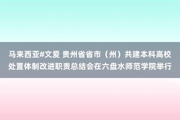 马来西亚#文爱 贵州省省市（州）共建本科高校处置体制改进职责总结会在六盘水师范学院举行