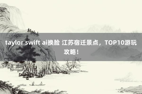 taylor swift ai换脸 江苏宿迁景点，TOP10游玩攻略！