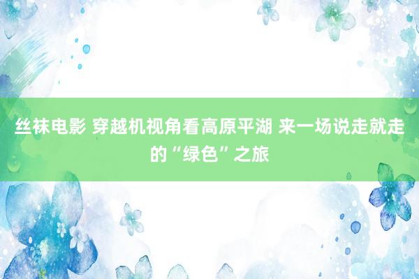 丝袜电影 穿越机视角看高原平湖 来一场说走就走的“绿色”之旅