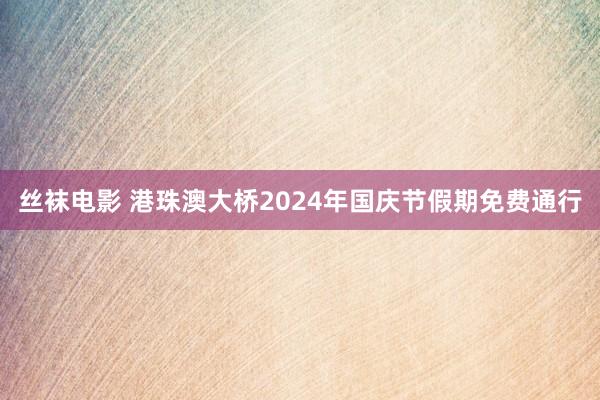 丝袜电影 港珠澳大桥2024年国庆节假期免费通行