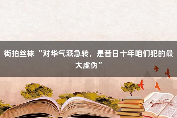 街拍丝袜 “对华气派急转，是昔日十年咱们犯的最大虚伪”