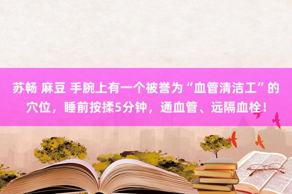 苏畅 麻豆 手腕上有一个被誉为“血管清洁工”的穴位，睡前按揉5分钟，通血管、远隔血栓！