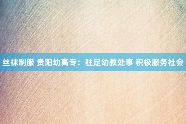 丝袜制服 贵阳幼高专：驻足幼教处事 积极服务社会