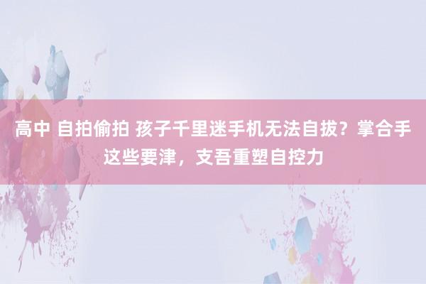 高中 自拍偷拍 孩子千里迷手机无法自拔？掌合手这些要津，支吾重塑自控力