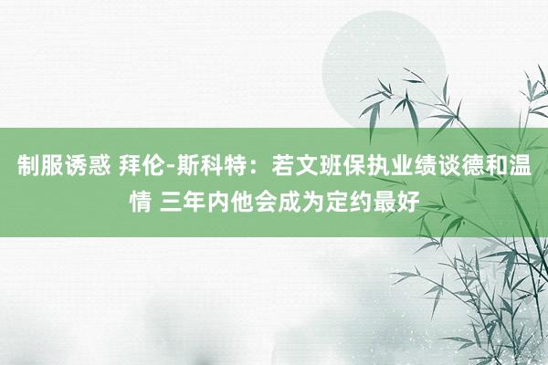 制服诱惑 拜伦-斯科特：若文班保执业绩谈德和温情 三年内他会成为定约最好