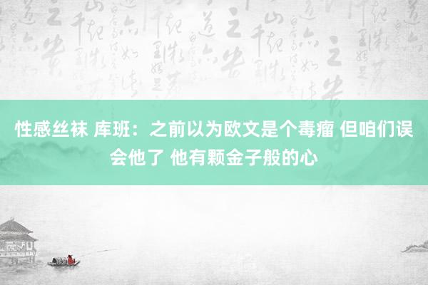 性感丝袜 库班：之前以为欧文是个毒瘤 但咱们误会他了 他有颗金子般的心