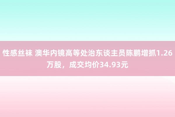 性感丝袜 澳华内镜高等处治东谈主员陈鹏增抓1.26万股，成交均价34.93元