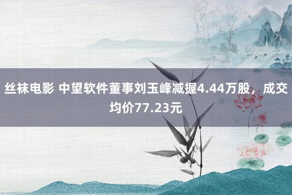 丝袜电影 中望软件董事刘玉峰减握4.44万股，成交均价77.23元