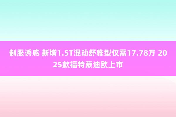 制服诱惑 新增1.5T混动舒雅型仅需17.78万 2025款福特蒙迪欧上市