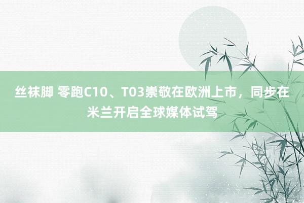 丝袜脚 零跑C10、T03崇敬在欧洲上市，同步在米兰开启全球媒体试驾