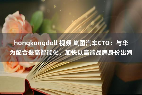 hongkongdoll 视频 岚图汽车CTO：与华为配合提高智能化，加快以高端品牌身份出海