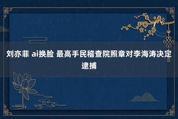 刘亦菲 ai换脸 最高手民稽查院照章对李海涛决定逮捕