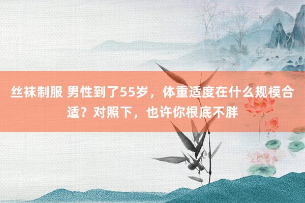 丝袜制服 男性到了55岁，体重适度在什么规模合适？对照下，也许你根底不胖