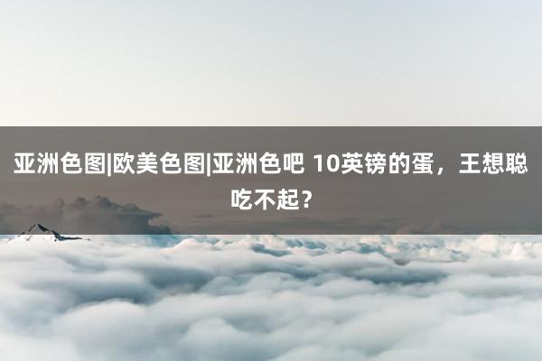 亚洲色图|欧美色图|亚洲色吧 10英镑的蛋，王想聪吃不起？