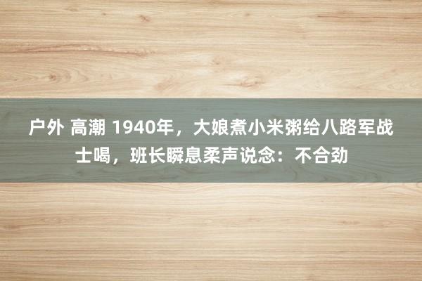 户外 高潮 1940年，大娘煮小米粥给八路军战士喝，班长瞬息柔声说念：不合劲