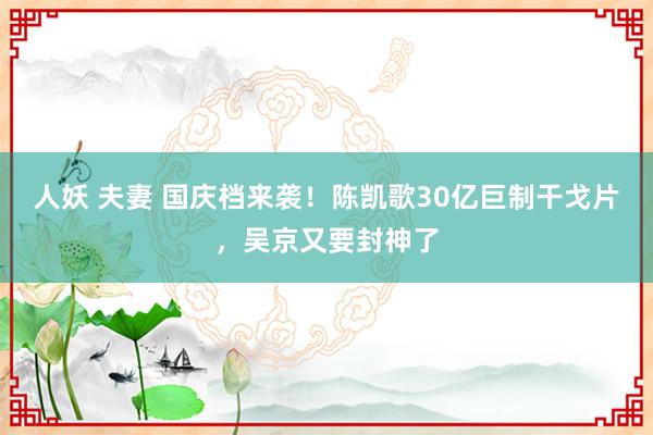 人妖 夫妻 国庆档来袭！陈凯歌30亿巨制干戈片，吴京又要封神了