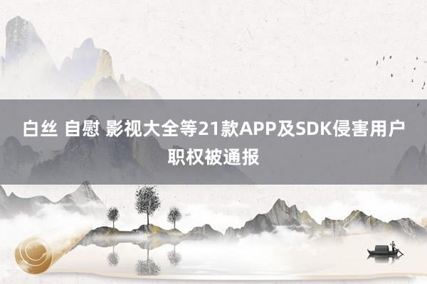 白丝 自慰 影视大全等21款APP及SDK侵害用户职权被通报