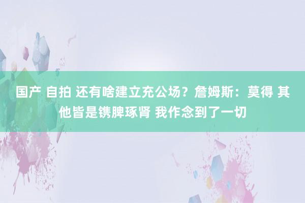 国产 自拍 还有啥建立充公场？詹姆斯：莫得 其他皆是镌脾琢肾 我作念到了一切